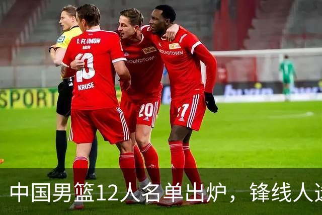 中国男篮12人名单出炉，锋线人选引热议，没有王浩然很多人不理解